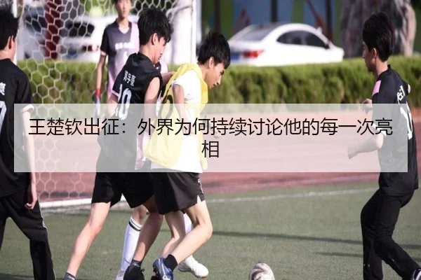 王楚钦出征：外界为何持续讨论他的每一次亮相